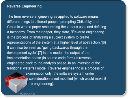Reverse Engineering  The term reverse engineering as applied to software means different things to different people, prompting Chikofsky and Cross to write a paper researching the various uses and defining a taxonomy. From their paper, they state, "Reverse engineering is the process of analyzing a subject system to create representations of the system at a higher level of abstraction."[6] It can also be seen as "going backwards through the development cycle".[7] In this model, the output of the implementation phase (in source code form) is reverse-engineered back to the analysis phase, in an inversion of the traditional waterfall model. Reverse engineering is a process of examination only: the software system under consideration is not modified (which would make it re-engineering).  Wikipedia