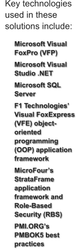 	Microsoft Visual FoxPro (VFP) 	Microsoft Visual Studio .NET 	Microsoft SQL Server  	F1 Technologies Visual FoxExpress (VFE) object-oriented programming (OOP) application framework 	MicroFours StrataFrame application framework and Role-Based Security (RBS)  	PMI.ORGs PMBOK5 best practices  Key technologies  used in these  solutions include: