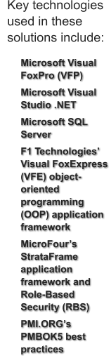 	Microsoft Visual FoxPro (VFP) 	Microsoft Visual Studio .NET 	Microsoft SQL Server  	F1 Technologies’ Visual FoxExpress (VFE) object-oriented programming (OOP) application framework 	MicroFour’s StrataFrame application framework and Role-Based Security (RBS)  	PMI.ORG’s PMBOK5 best practices  Key technologies  used in these  solutions include:
