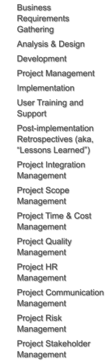 	Business Requirements Gathering 	Analysis & Design 	Development 	Project Management 	Implementation 	User Training and Support 	Post-implementation Retrospectives (aka, “Lessons Learned”) 	Project Integration Management 	Project Scope Management  	Project Time & Cost Management  	Project Quality Management  	Project HR Management  	Project Communication Management  	Project Risk Management  	Project Stakeholder Management