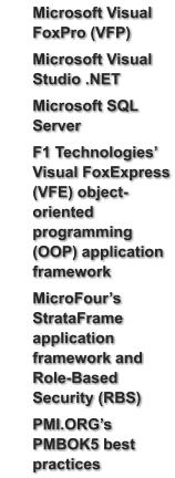 	Microsoft Visual FoxPro (VFP) 	Microsoft Visual Studio .NET 	Microsoft SQL Server  	F1 Technologies’ Visual FoxExpress (VFE) object-oriented programming (OOP) application framework 	MicroFour’s StrataFrame application framework and Role-Based Security (RBS)  	PMI.ORG’s PMBOK5 best practices