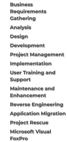 	Business Requirements Gathering 	Analysis 	Design 	Development 	Project Management 	Implementation 	User Training and Support 	Maintenance and Enhancement 	Reverse Engineering 	Application Migration 	Project Rescue 	Microsoft Visual FoxPro