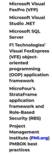 	Microsoft Visual FoxPro (VFP) 	Microsoft Visual Studio .NET 	Microsoft SQL Server  	F1 Technologies’ Visual FoxExpress (VFE) object-oriented programming (OOP) application framework 	MicroFour’s StrataFrame application framework and Role-Based Security (RBS)  	Project Management Institute (PMI.org) PMBOK best practices